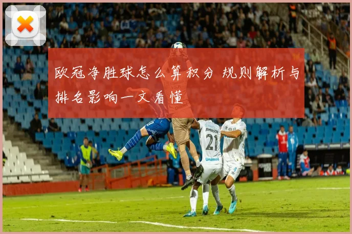 欧冠净胜球怎么算积分 规则解析与排名影响一文看懂