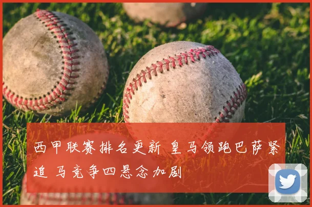 西甲联赛排名更新 皇马领跑巴萨紧追 马竞争四悬念加剧