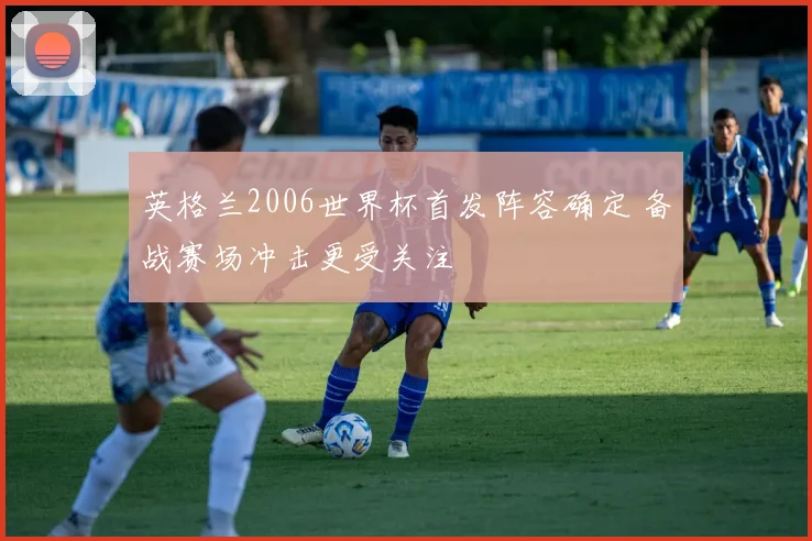 英格兰2006世界杯首发阵容确定 备战赛场冲击更受关注