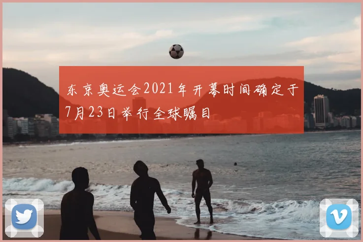 东京奥运会2021年开幕时间确定于7月23日举行全球瞩目