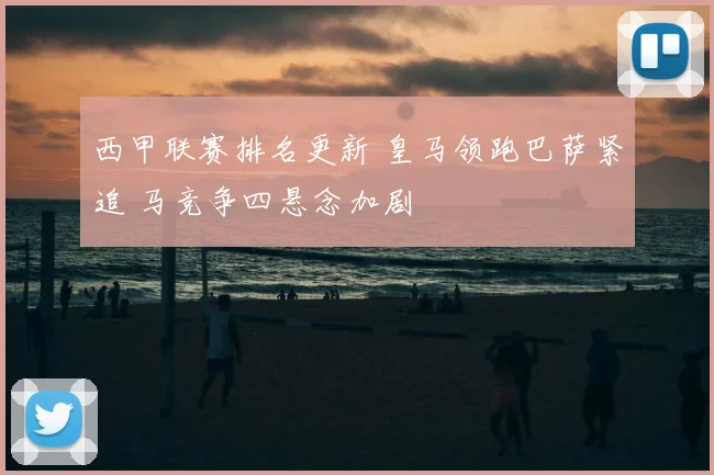 西甲联赛排名更新 皇马领跑巴萨紧追 马竞争四悬念加剧