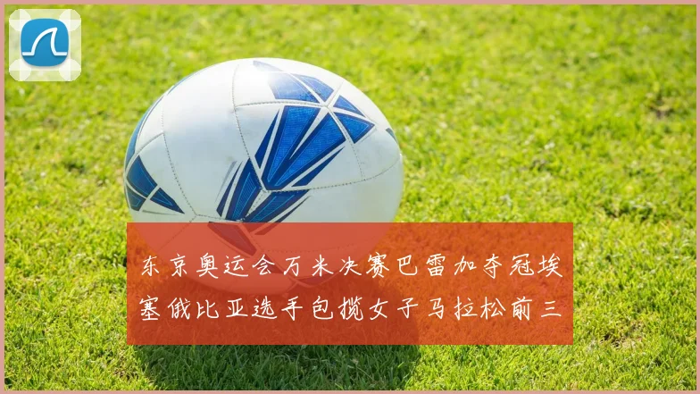 东京奥运会万米决赛巴雷加夺冠埃塞俄比亚选手包揽女子马拉松前三名