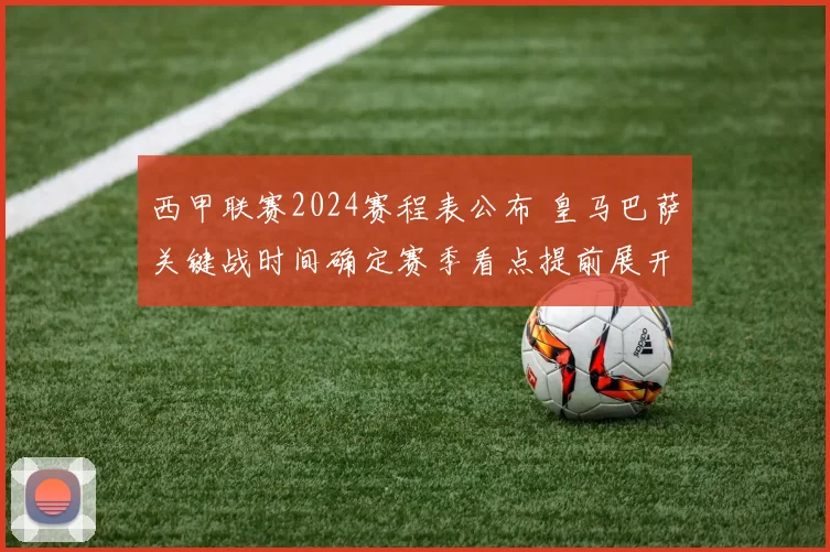 西甲联赛2024赛程表公布 皇马巴萨关键战时间确定赛季看点提前展开