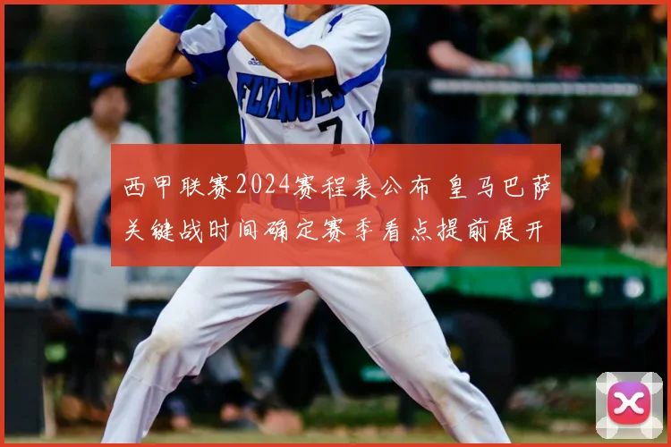 西甲联赛2024赛程表公布 皇马巴萨关键战时间确定赛季看点提前展开