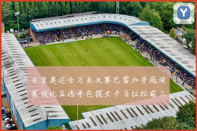 东京奥运会万米决赛巴雷加夺冠埃塞俄比亚选手包揽女子马拉松前三名