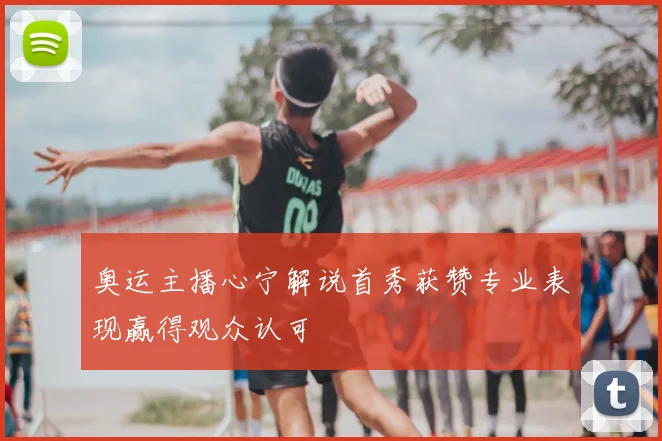 奥运主播心宁解说首秀获赞专业表现赢得观众认可