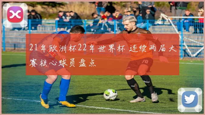 21年欧洲杯22年世界杯 连续两届大赛核心球员盘点