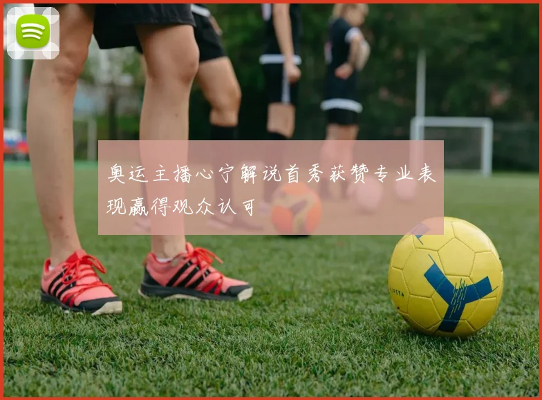 奥运主播心宁解说首秀获赞专业表现赢得观众认可