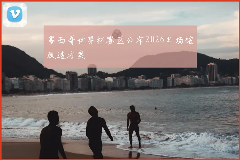 墨西哥世界杯赛区公布2026年场馆改造方案