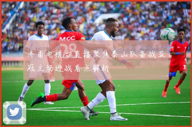 济南电视台直播聚焦泰山队备战亚冠主场迎战看点解析