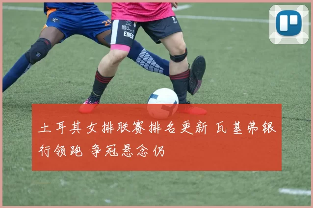 土耳其女排联赛排名更新 瓦基弗银行领跑 争冠悬念仍