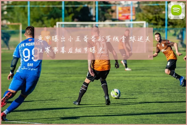 意甲曝出小五哥哥彩蛋线索 球迷关注赛事幕后细节曝光