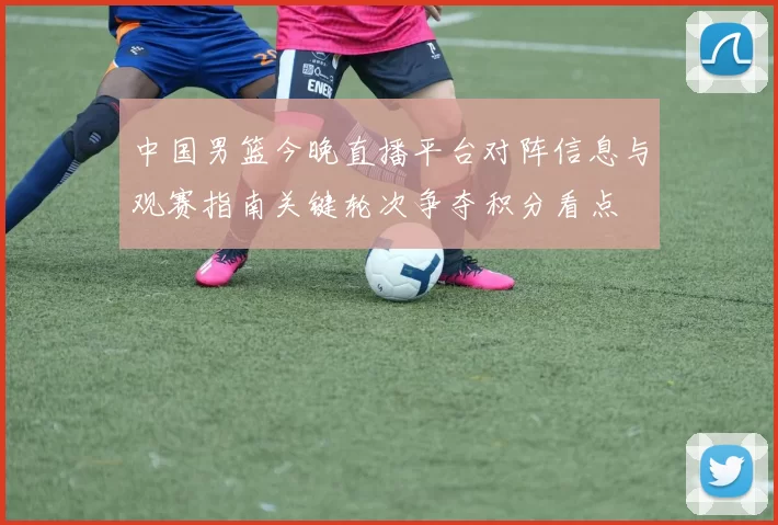 中国男篮今晚直播平台对阵信息与观赛指南关键轮次争夺积分看点