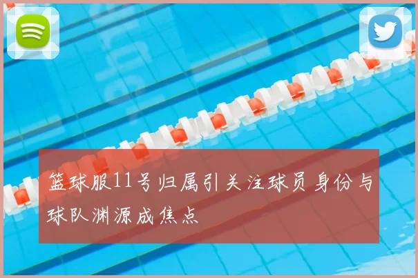 篮球服11号归属引关注球员身份与球队渊源成焦点