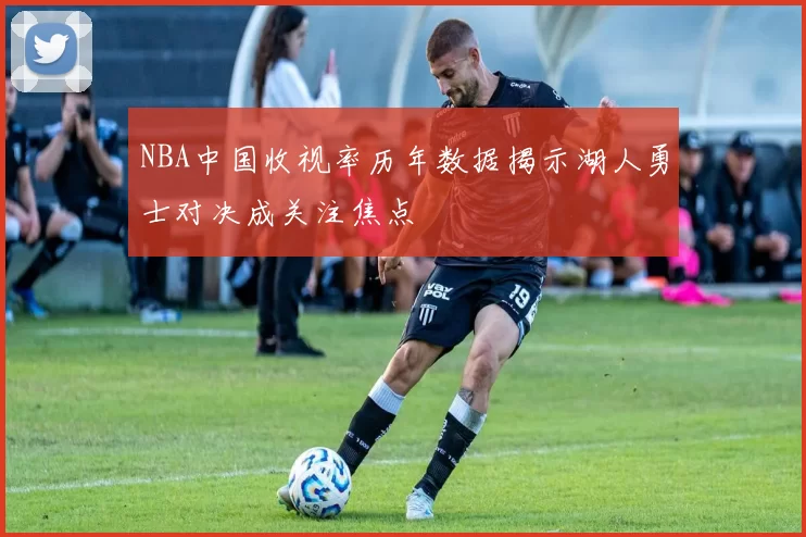 NBA中国收视率历年数据揭示湖人勇士对决成关注焦点