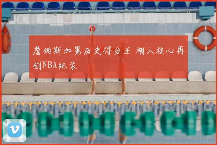 詹姆斯加冕历史得分王 湖人核心再创NBA纪录