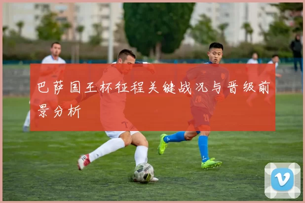 巴萨国王杯征程关键战况与晋级前景分析