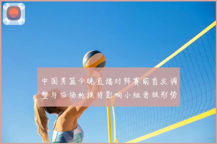 中国男篮今晚直播对阵赛前首发调整与临场轮换将影响小组晋级形势