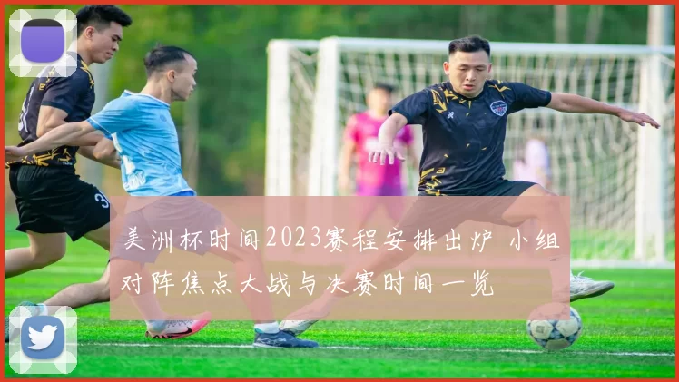 美洲杯时间2023赛程安排出炉 小组对阵焦点大战与决赛时间一览