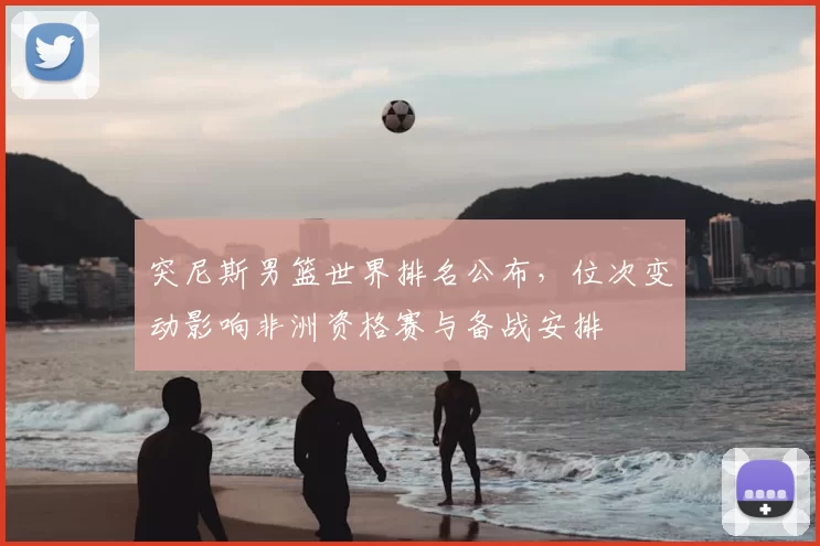 突尼斯男篮世界排名公布，位次变动影响非洲资格赛与备战安排