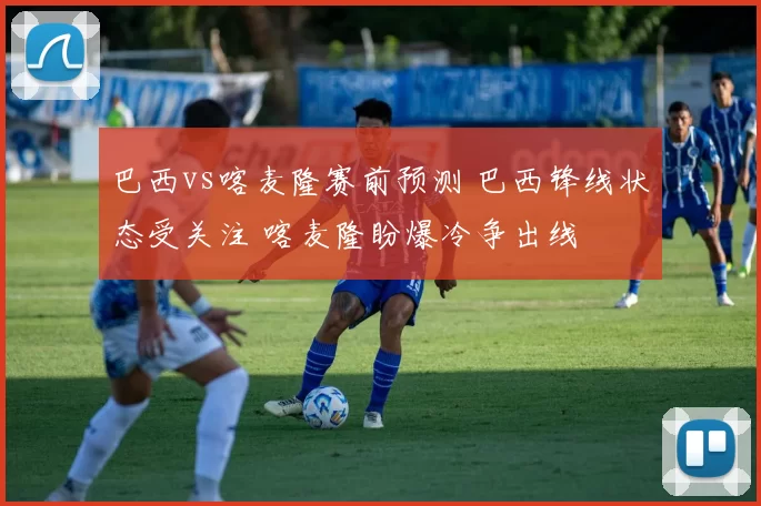 巴西vs喀麦隆赛前预测 巴西锋线状态受关注 喀麦隆盼爆冷争出线