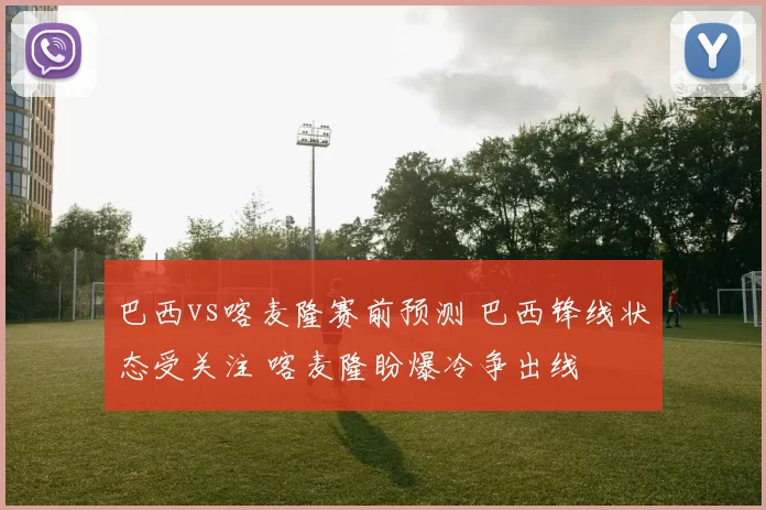 巴西vs喀麦隆赛前预测 巴西锋线状态受关注 喀麦隆盼爆冷争出线