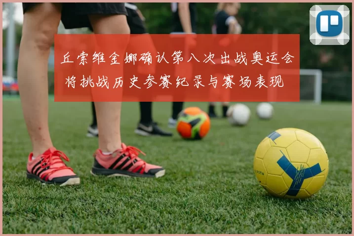 丘索维金娜确认第八次出战奥运会 将挑战历史参赛纪录与赛场表现