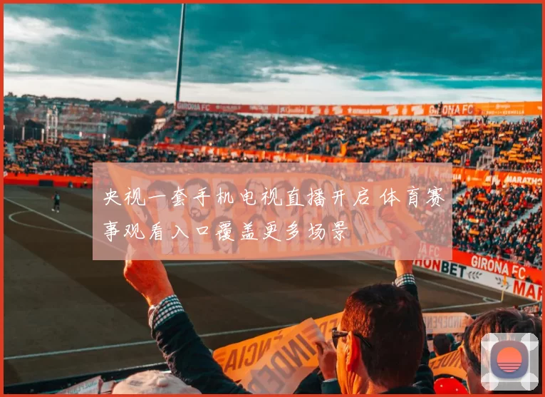 央视一套手机电视直播开启 体育赛事观看入口覆盖更多场景