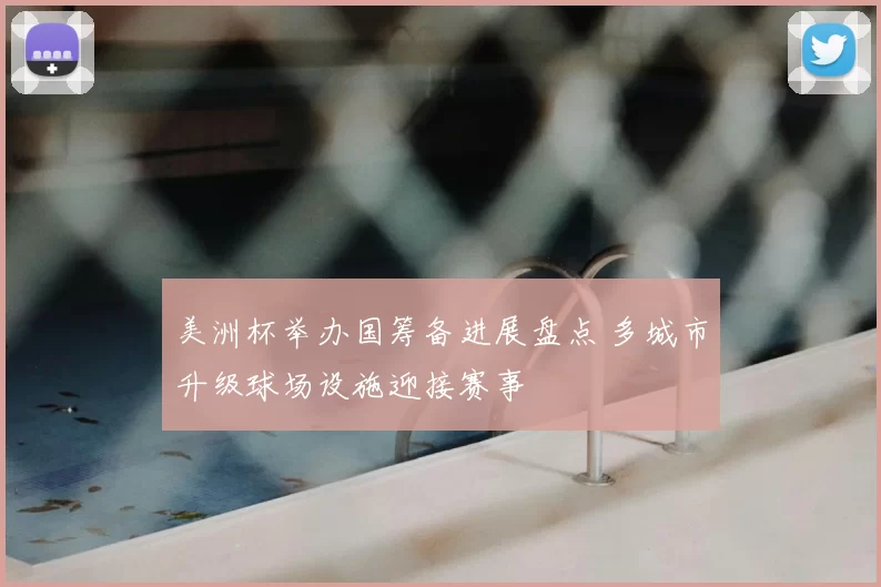 美洲杯举办国筹备进展盘点 多城市升级球场设施迎接赛事