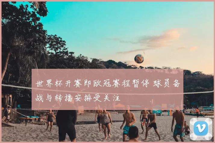 世界杯开赛即欧冠赛程暂停 球员备战与转播安排受关注