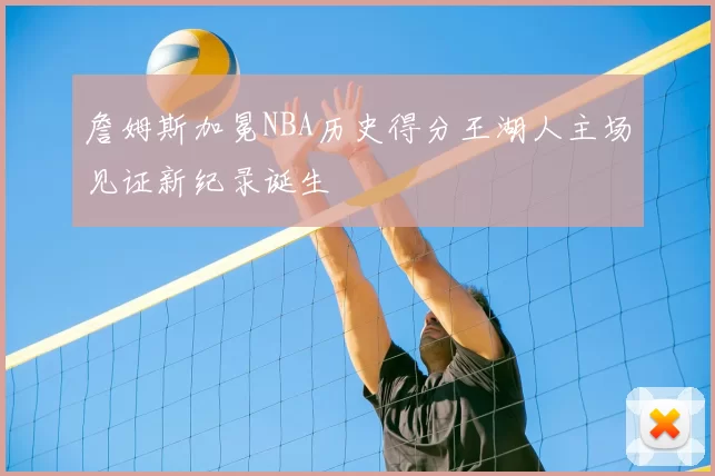 詹姆斯加冕NBA历史得分王湖人主场见证新纪录诞生