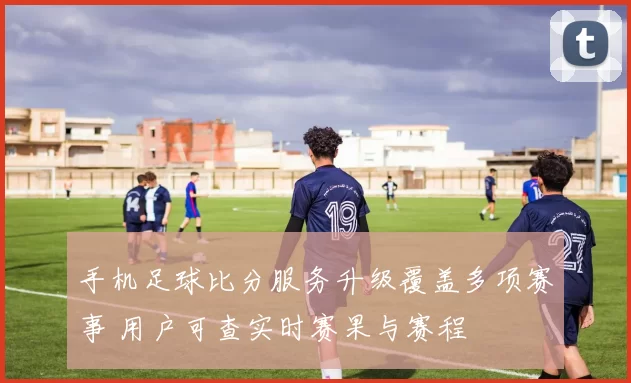 手机足球比分服务升级覆盖多项赛事 用户可查实时赛果与赛程