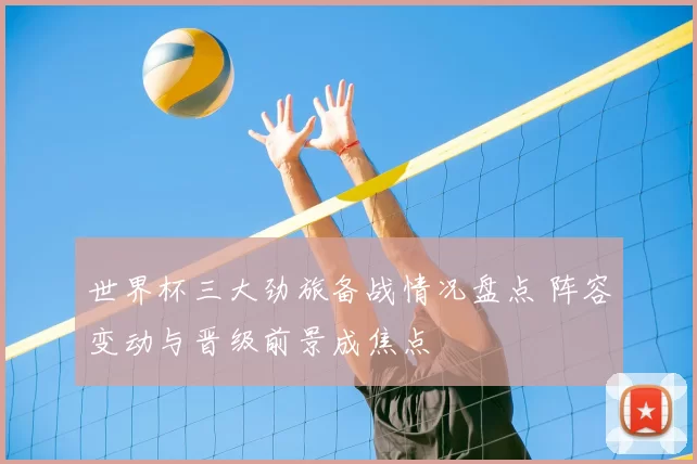 世界杯三大劲旅备战情况盘点 阵容变动与晋级前景成焦点