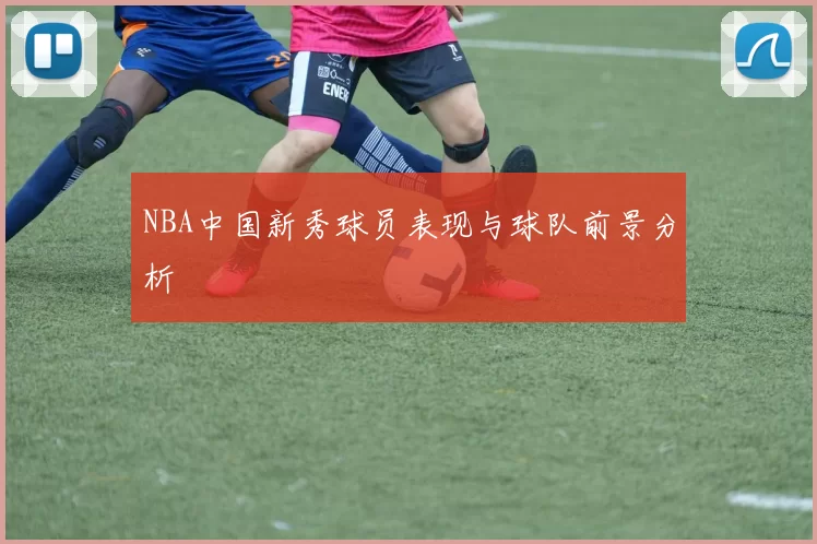 NBA中国新秀球员表现与球队前景分析