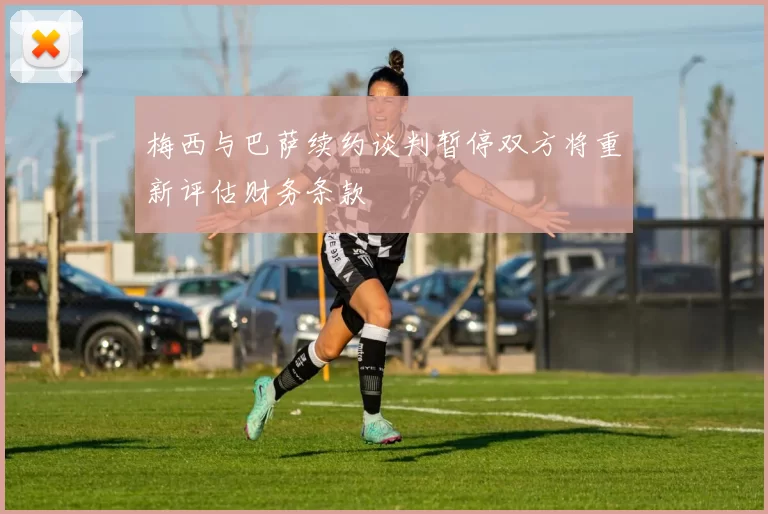 梅西与巴萨续约谈判暂停双方将重新评估财务条款