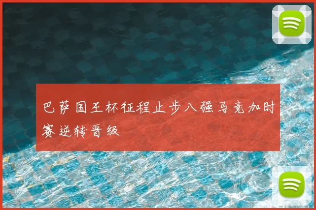 巴萨国王杯征程止步八强马竞加时赛逆转晋级