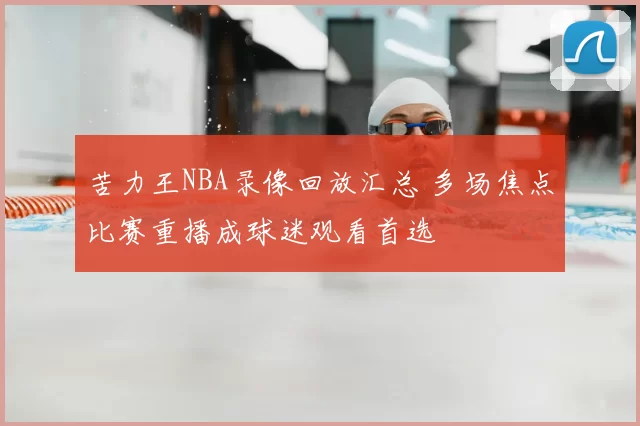 苦力王NBA录像回放汇总 多场焦点比赛重播成球迷观看首选