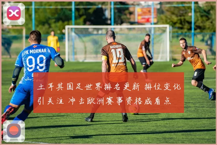 土耳其国足世界排名更新 排位变化引关注 冲击欧洲赛事资格成看点