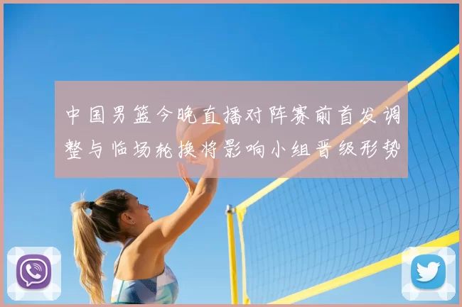 中国男篮今晚直播对阵赛前首发调整与临场轮换将影响小组晋级形势