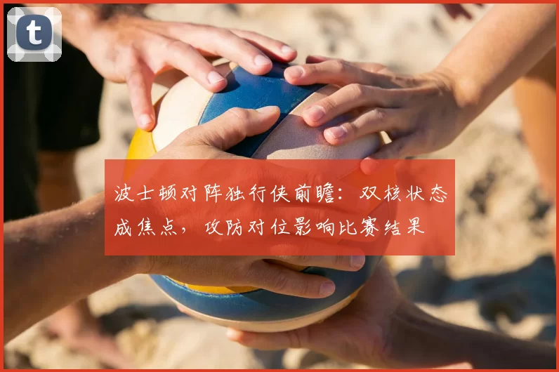 波士顿对阵独行侠前瞻：双核状态成焦点，攻防对位影响比赛结果