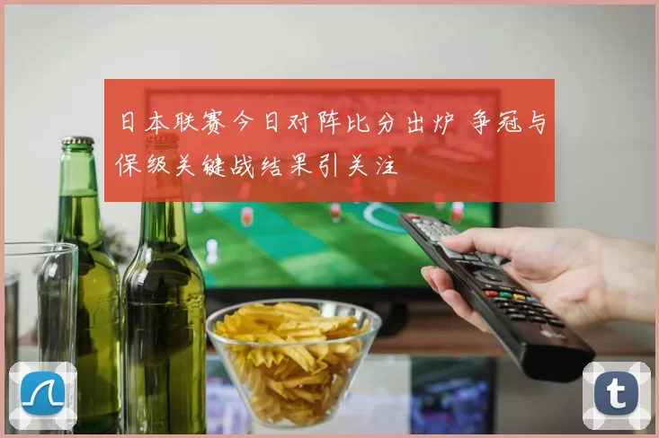 日本联赛今日对阵比分出炉 争冠与保级关键战结果引关注