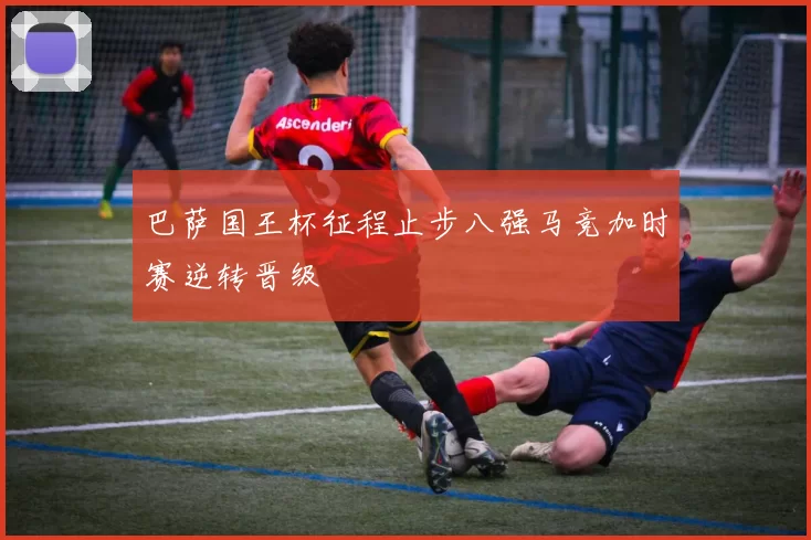 巴萨国王杯征程止步八强马竞加时赛逆转晋级