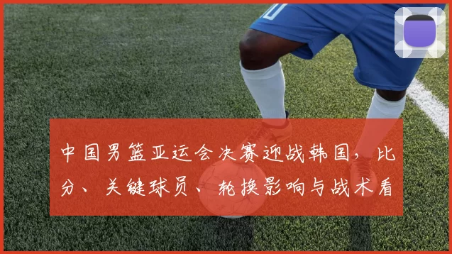 中国男篮亚运会决赛迎战韩国，比分、关键球员、轮换影响与战术看点