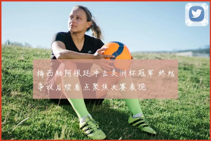 梅西助阿根廷冲击美洲杯冠军 终结争议后续看点聚焦决赛表现