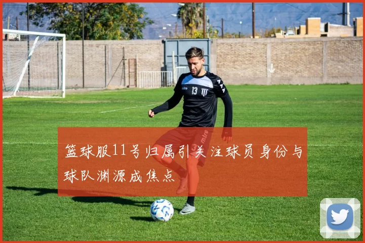 篮球服11号归属引关注球员身份与球队渊源成焦点
