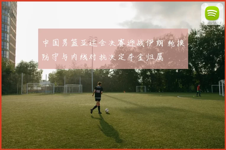 中国男篮亚运会决赛迎战伊朗 轮换防守与内线对抗决定夺金归属