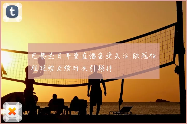 巴黎圣日耳曼直播备受关注 欧冠征程延续后续对决引期待