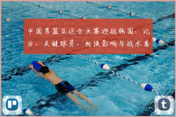 中国男篮亚运会决赛迎战韩国，比分、关键球员、轮换影响与战术看点