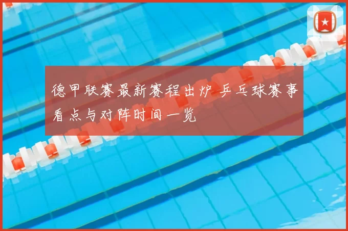 德甲联赛最新赛程出炉 乒乓球赛事看点与对阵时间一览